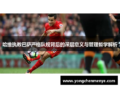 哈维执教巴萨严格队规背后的深层意义与管理哲学解析