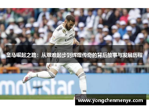皇马崛起之路：从艰难起步到辉煌传奇的背后故事与发展历程